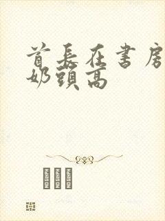 首长在书房含我奶头高