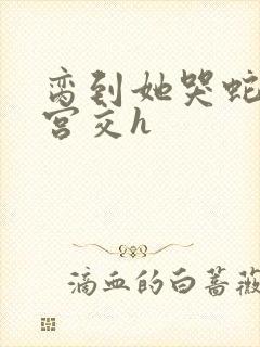 脔到她哭蛇双根宫交h