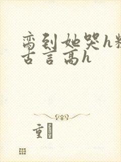 脔到她哭h粗话古言高h