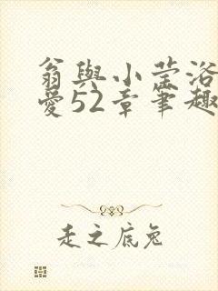 翁与小莹浴室欢爱52章笔趣阁