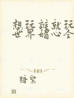 想玩谁就玩谁的世界媚心全文阅读