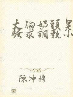 大胸奶头晃着发骚求调教小说