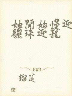 她开始慢迎迎合骊珠迎龙