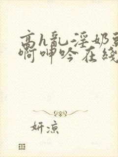 高h乱淫奶头嗯啊呻吟在线观看