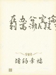 在办公室伦流澡到高潮h段灵兮