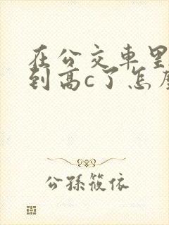 在公交车里c弄到高c了怎么办