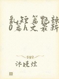 乱短篇艳辣500篇h文最新章节