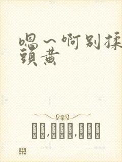 嗯～啊别揉我奶头黄