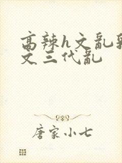 高辣h文乱乳h文三代乱