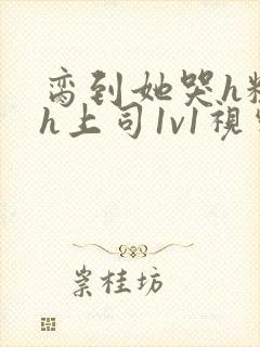 脔到她哭h粗话h上司1v1视频