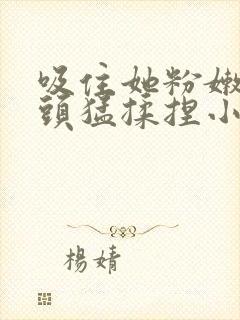 吸住她粉嫩的奶头猛揉捏小说