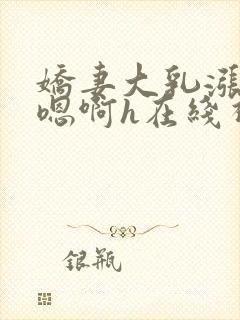 娇妻大乳涨奶头嗯啊h在线视频