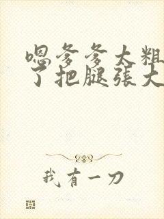 嗯爹爹太粗太长了把腿张大点