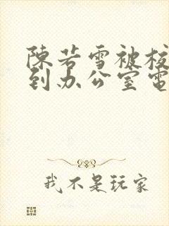 陈若雪被校长抱到办公室电影