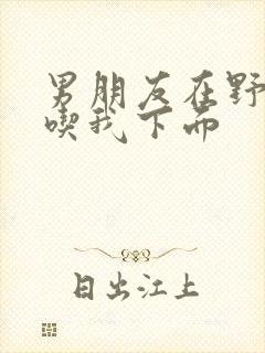 男朋友在野外猛吃我下面