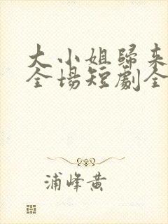 大小姐归来飒翻全场短剧全集