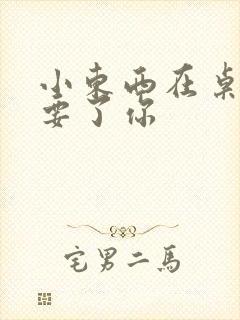 小东西在桌子上要了你