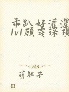 乖趴好灌浓精h1v1顾霆琛视频