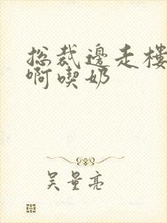 总裁边走楼梯嗯啊吃奶