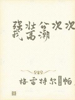 强壮公次次弄得我高潮