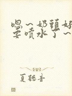 嗯～奶头好大～要喷水了～小说