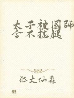 太子被国师c到合不拢腿