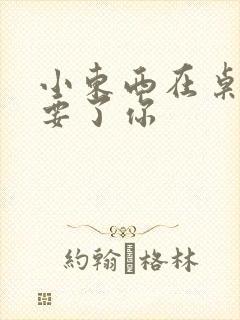 小东西在桌子上要了你