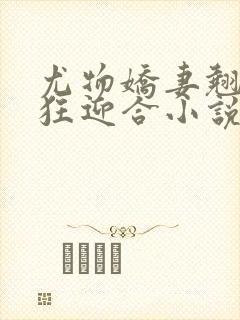 尤物娇妻翘臀疯狂迎合小说