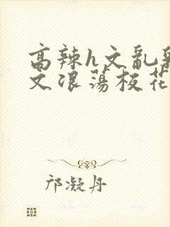 高辣h文乱乳h文浪荡校花