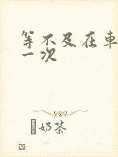 等不及在车里做一次