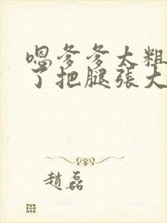 嗯爹爹太粗太长了把腿张大点