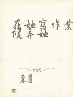 在她写作业的时候弄她