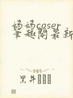 妈妈coser笔趣阁最新章节更新内容