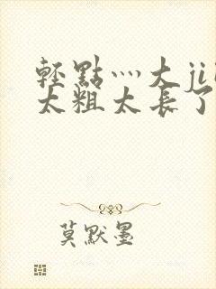 轻点灬大ji巴太粗太长了h