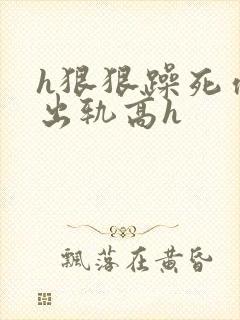 h狠狠躁死你h出轨高h