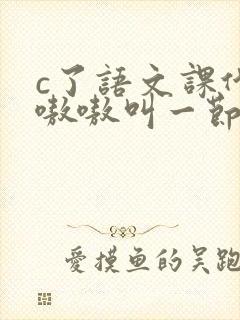 c了语文课代表嗷嗷叫一节课文
