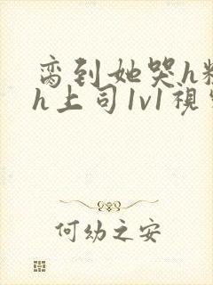 脔到她哭h粗话h上司1v1视频