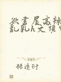 欲书屋高辣h文乱乳h文视频封面