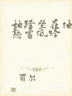 她跨坐在他的炽热处低吟