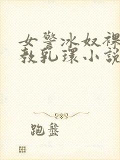 女警冰奴裸体调教乳环小说