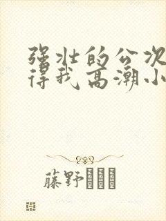 强壮的公次次弄得我高潮小说