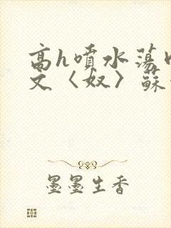 高h喷水荡肉欲文〈奴〉苏妖精