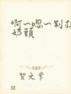 啊~嗯~别揉我奶头