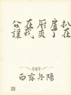 公在厨房扒开腿让我爽了在线观看