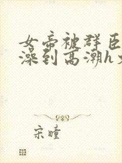 女帝被群臣伦流澡到高潮h文封面