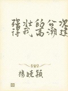 强壮的公次次弄得我高潮建国