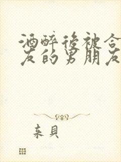 酒醉后被合租室友的男朋友睡了