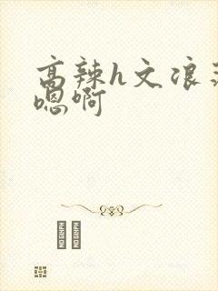 高辣h文浪荡嗯嗯啊