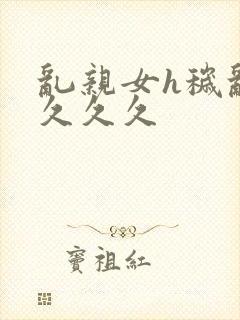 乱亲女h秽乱长久久久