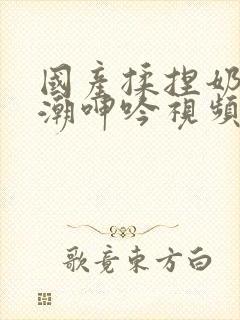 国产揉捏奶头高潮呻吟视频